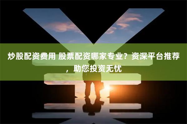 炒股配资费用 股票配资哪家专业？资深平台推荐，助您投资无忧
