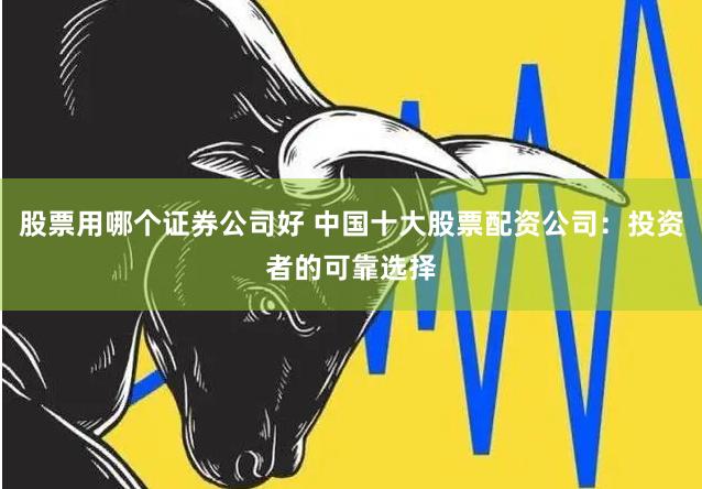 股票用哪个证券公司好 中国十大股票配资公司：投资者的可靠选择