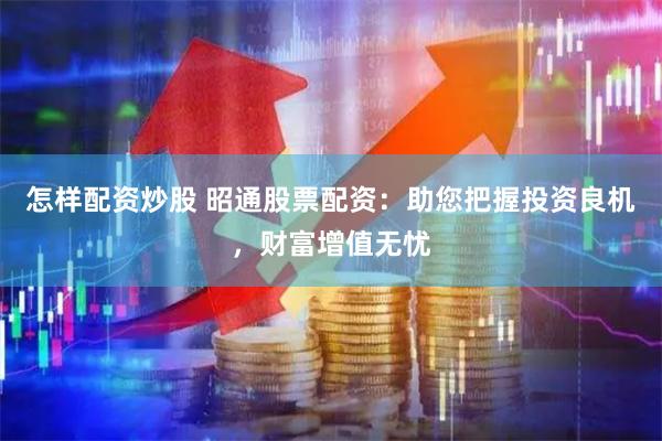 怎样配资炒股 昭通股票配资：助您把握投资良机，财富增值无忧